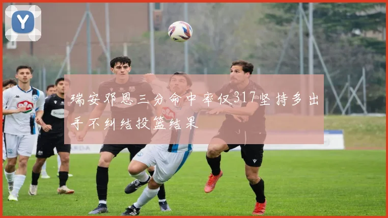 瑞安邓恩三分命中率仅317坚持多出手不纠结投篮结果