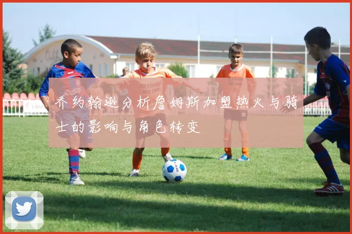 乔约翰逊分析詹姆斯加盟热火与骑士的影响与角色转变