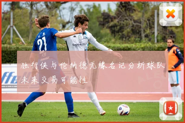 独行侠与伦纳德无缘名记分析球队未来交易可能性