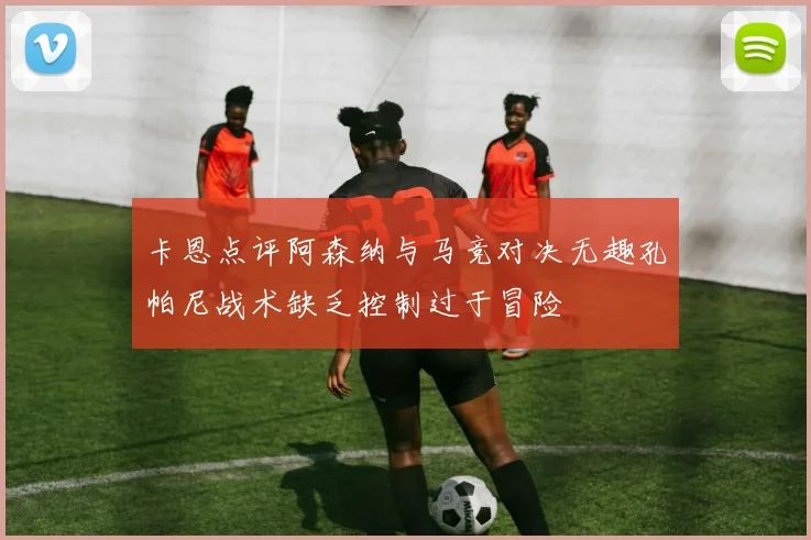 卡恩点评阿森纳与马竞对决无趣孔帕尼战术缺乏控制过于冒险