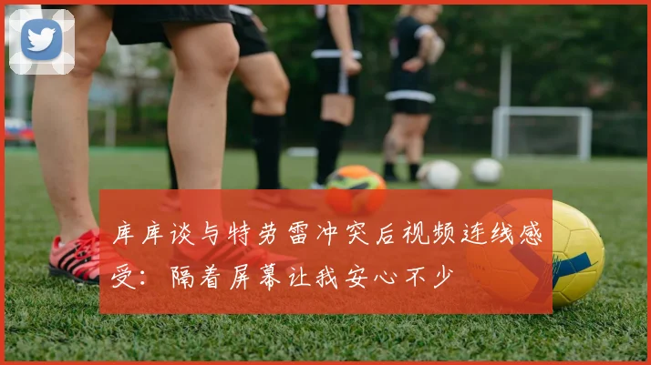 库库谈与特劳雷冲突后视频连线感受：隔着屏幕让我安心不少
