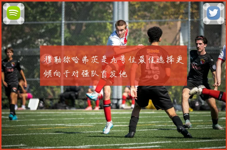 穆勒称哈弗茨是九号位最佳选择更倾向于对强队首发他