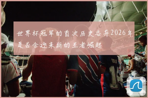 世界杯冠军的首次历史各异2026年是否会迎来新的王者崛起