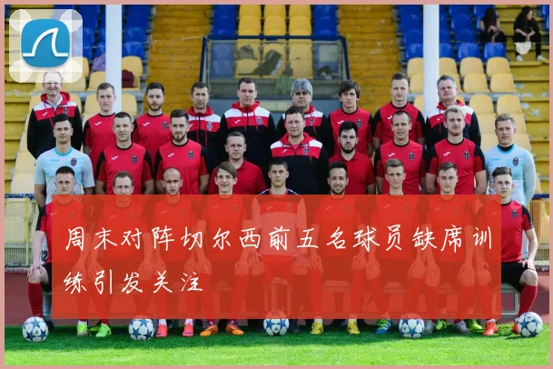 周末对阵切尔西前五名球员缺席训练引发关注