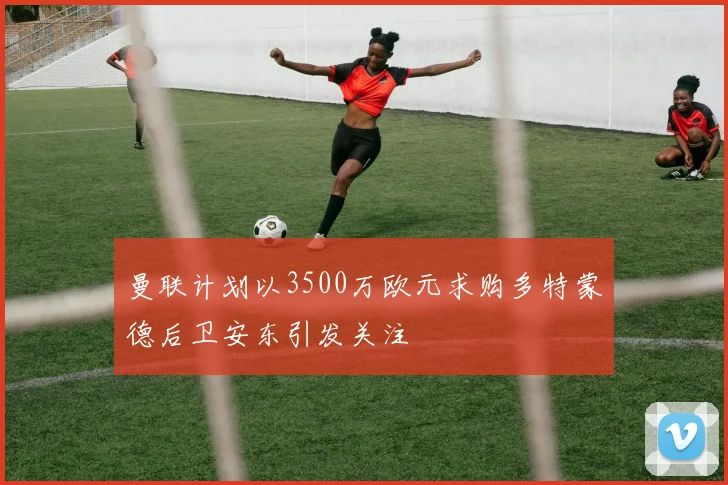 曼联计划以3500万欧元求购多特蒙德后卫安东引发关注