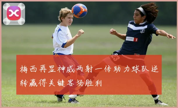 梅西再显神威两射一传助力球队逆转赢得关键客场胜利