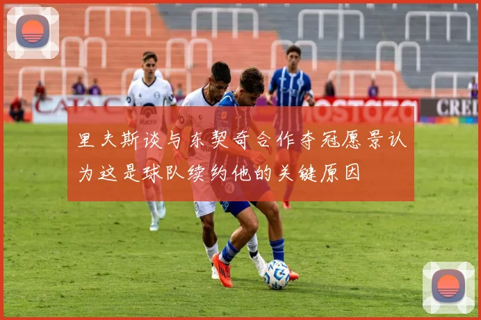 里夫斯谈与东契奇合作夺冠愿景认为这是球队续约他的关键原因
