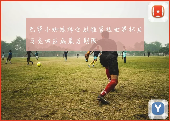巴萨小蜘蛛转会进程紧迫世界杯后马竞回应成最后期限