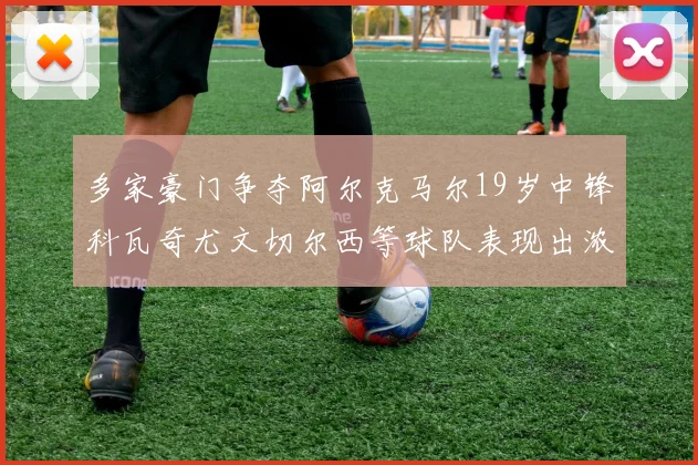 多家豪门争夺阿尔克马尔19岁中锋科瓦奇尤文切尔西等球队表现出浓厚兴趣