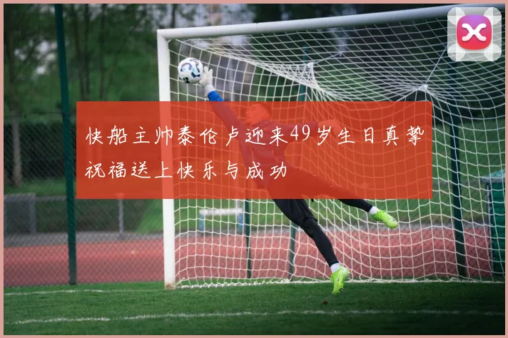 快船主帅泰伦卢迎来49岁生日真挚祝福送上快乐与成功