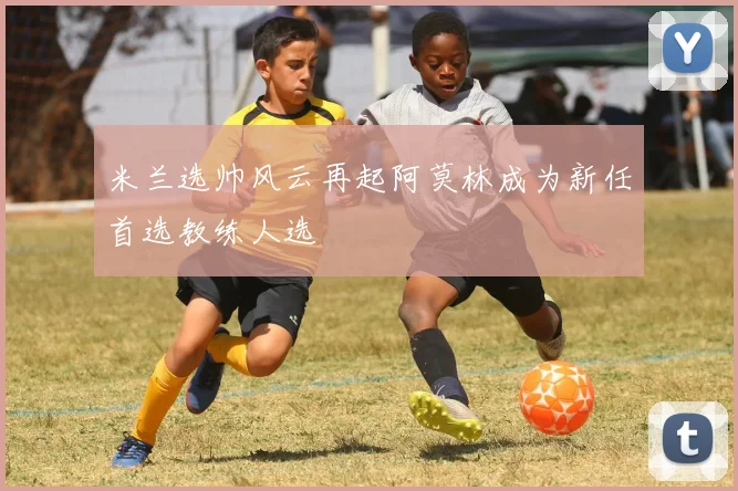 米兰选帅风云再起阿莫林成为新任首选教练人选