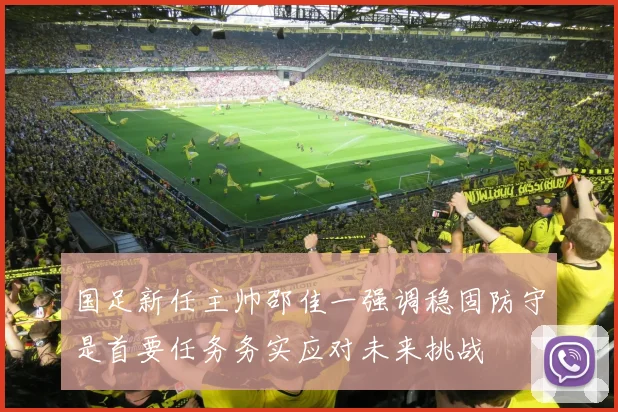 国足新任主帅邵佳一强调稳固防守是首要任务务实应对未来挑战