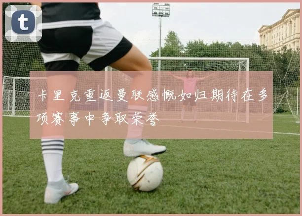 卡里克重返曼联感慨如归期待在多项赛事中争取荣誉