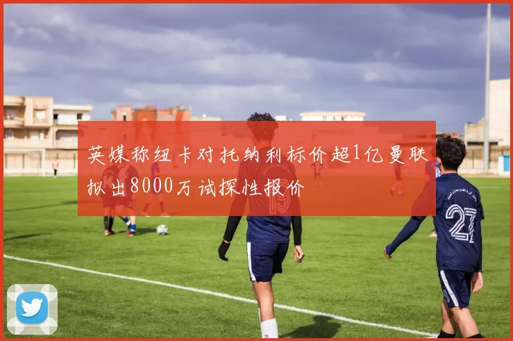 英媒称纽卡对托纳利标价超1亿曼联拟出8000万试探性报价
