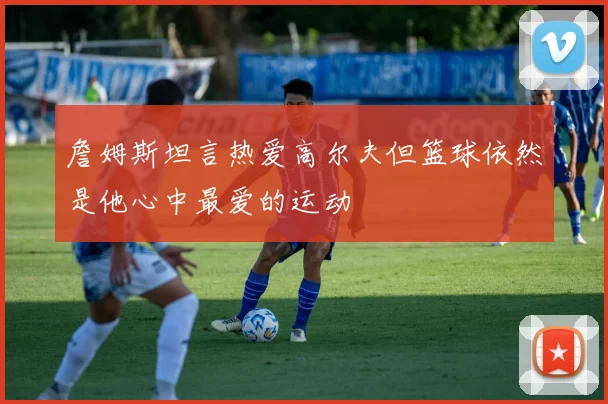詹姆斯坦言热爱高尔夫但篮球依然是他心中最爱的运动