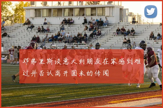 邓弗里斯谈意大利朋友在家感到难过并否认离开国米的传闻
