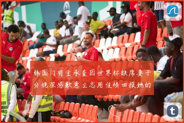 韩国门将金承奎因世界杯缺席妻子分娩深感歉意立志用佳绩回报她的支持