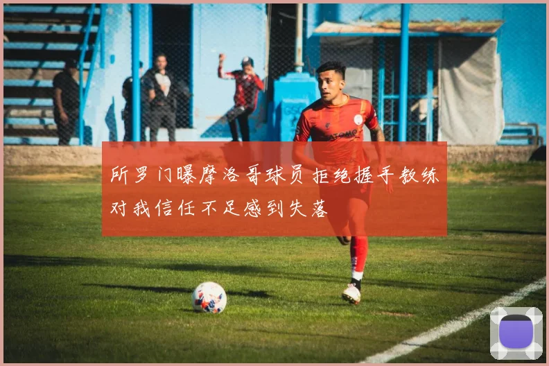 所罗门曝摩洛哥球员拒绝握手教练对我信任不足感到失落