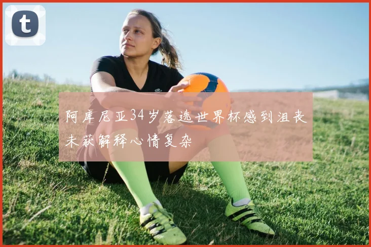 阿库尼亚34岁落选世界杯感到沮丧未获解释心情复杂