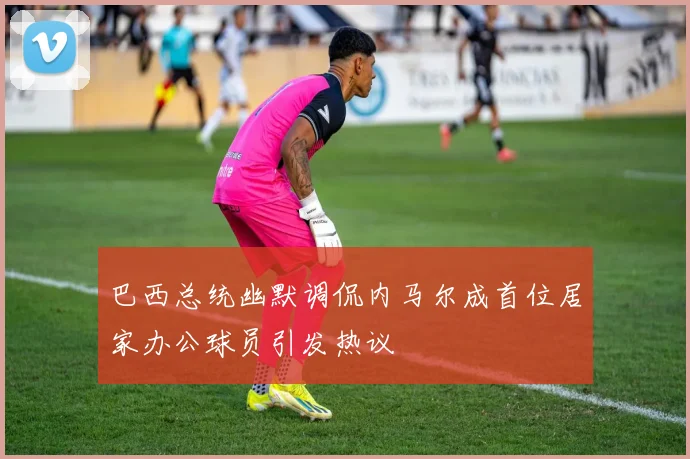 巴西总统幽默调侃内马尔成首位居家办公球员引发热议